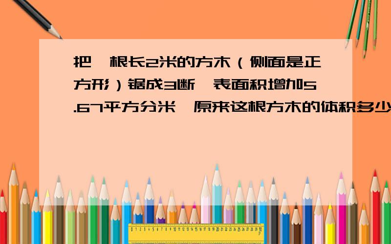 把一根长2米的方木（侧面是正方形）锯成3断,表面积增加5.67平方分米,原来这根方木的体积多少立方分米?