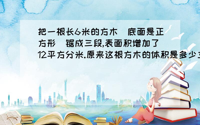 把一根长6米的方木（底面是正方形）锯成三段,表面积增加了12平方分米.原来这根方木的体积是多少立方分米?