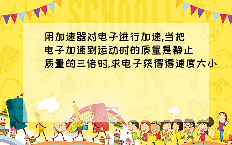 用加速器对电子进行加速,当把电子加速到运动时的质量是静止质量的三倍时,求电子获得得速度大小