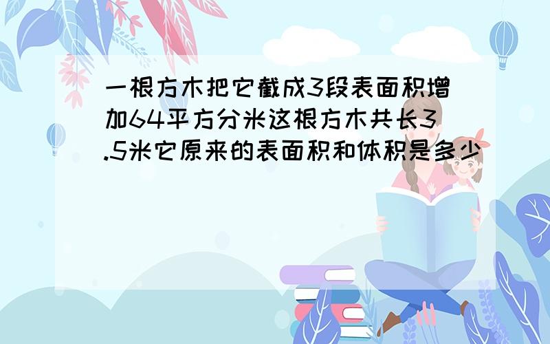 一根方木把它截成3段表面积增加64平方分米这根方木共长3.5米它原来的表面积和体积是多少