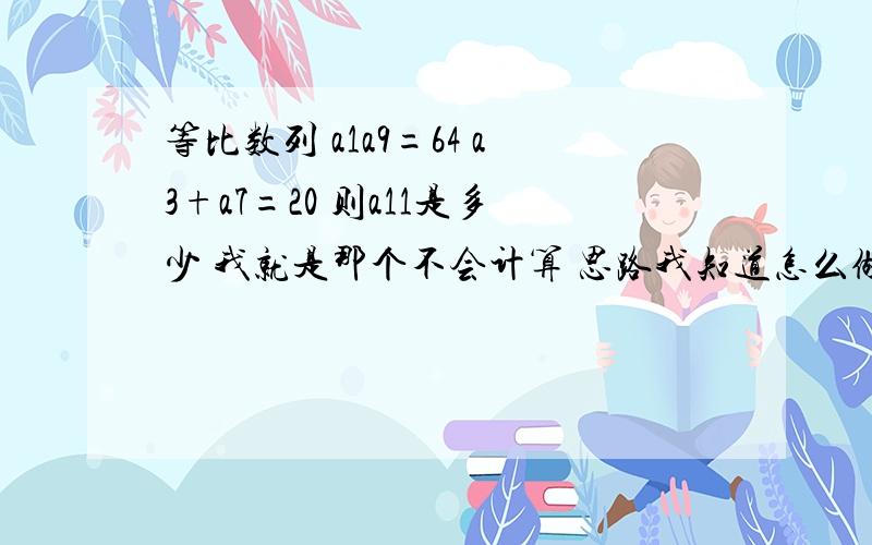 等比数列 a1a9=64 a3+a7=20 则a11是多少 我就是那个不会计算 思路我知道怎么做