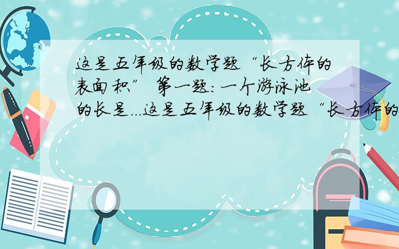 这是五年级的数学题“长方体的表面积” 第一题：一个游泳池的长是...这是五年级的数学题“长方体的表面积”第一题：一个游泳池的长是25米,宽是10米,深是2点5米,要给游泳池四周和底面贴