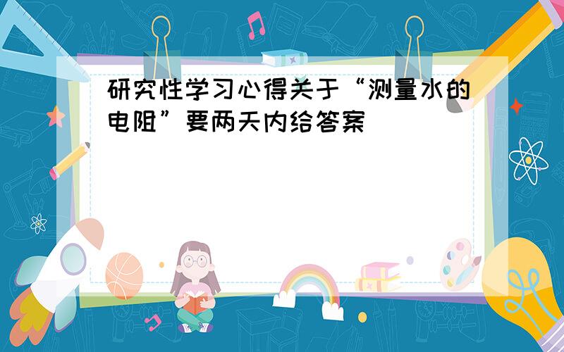 研究性学习心得关于“测量水的电阻”要两天内给答案