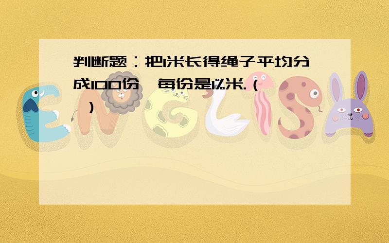 判断题：把1米长得绳子平均分成100份,每份是1%米.（ ）