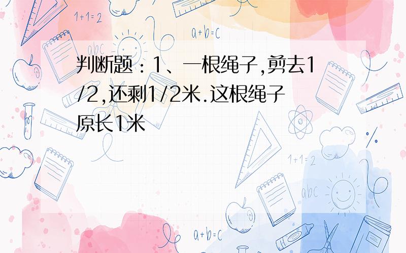 判断题：1、一根绳子,剪去1/2,还剩1/2米.这根绳子原长1米