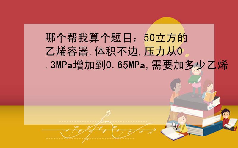 哪个帮我算个题目：50立方的乙烯容器,体积不边,压力从0.3MPa增加到0.65MPa,需要加多少乙烯