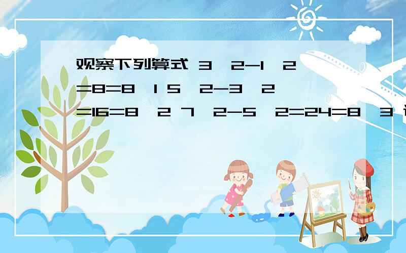 观察下列算式 3^2-1^2=8=8*1 5^2-3^2=16=8*2 7^2-5^2=24=8*3 说明你发现的规律的准确性真正的问题是最后一句,代数式我已经算出来了