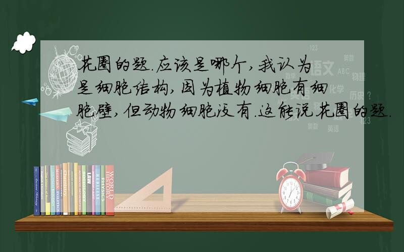 花圈的题.应该是哪个,我认为是细胞结构,因为植物细胞有细胞壁,但动物细胞没有.这能说花圈的题.  应该是哪个,我认为是细胞结构,因为植物细胞有细胞壁,但动物细胞没有.这能说统一吗?