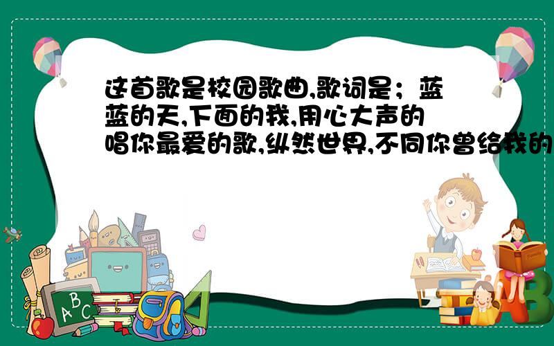 这首歌是校园歌曲,歌词是；蓝蓝的天,下面的我,用心大声的唱你最爱的歌,纵然世界,不同你曾给我的梦