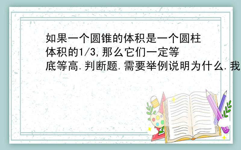 如果一个圆锥的体积是一个圆柱体积的1/3,那么它们一定等底等高.判断题.需要举例说明为什么.我觉得是错的哈。但是这种题就是要讲点为什么滴