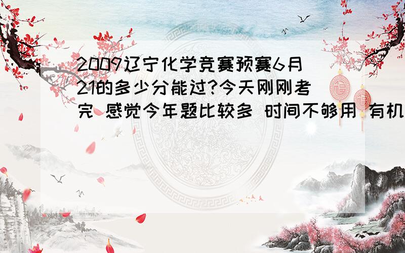 2009辽宁化学竞赛预赛6月21的多少分能过?今天刚刚考完 感觉今年题比较多 时间不够用 有机部分大概只能得15分 前面选择大概扣6分 中间部分扣13左右 这个成绩能进二试吗(我高一)