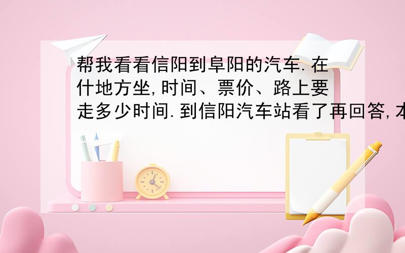 帮我看看信阳到阜阳的汽车.在什地方坐,时间、票价、路上要走多少时间.到信阳汽车站看了再回答,本人不在信阳.十点才能到信阳,想下午四点前到阜阳.