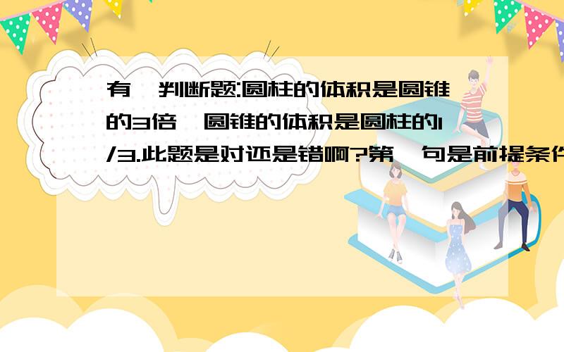 有一判断题:圆柱的体积是圆锥的3倍,圆锥的体积是圆柱的1/3.此题是对还是错啊?第一句是前提条件,第二句是结论啊,怎么会错呢?