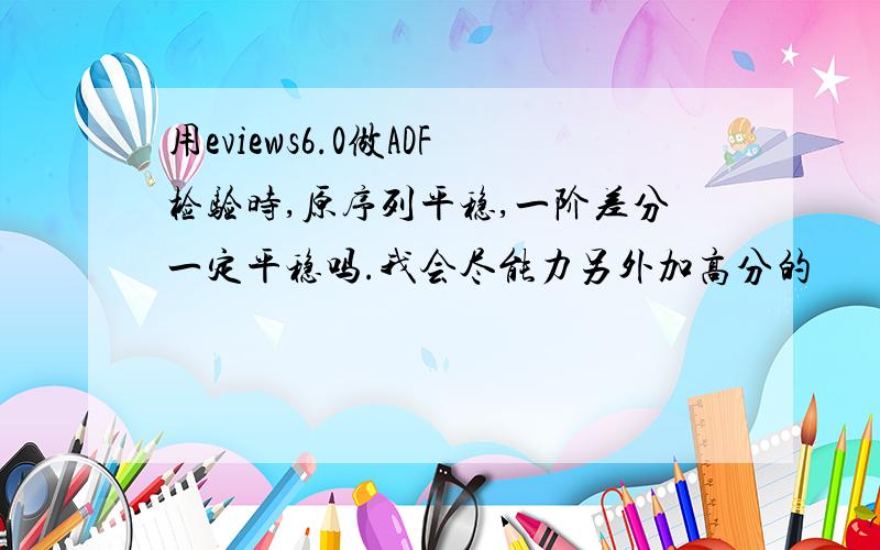 用eviews6.0做ADF检验时,原序列平稳,一阶差分一定平稳吗.我会尽能力另外加高分的