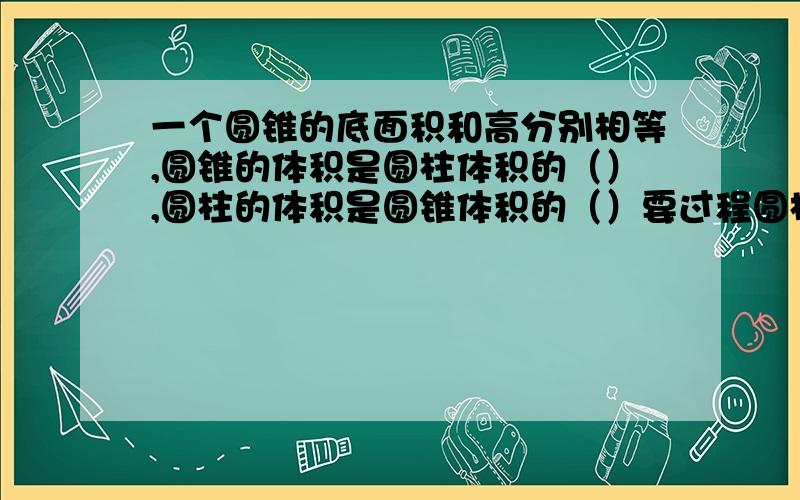 一个圆锥的底面积和高分别相等,圆锥的体积是圆柱体积的（）,圆柱的体积是圆锥体积的（）要过程圆柱体积和圆锥体积哪个大,圆柱高和圆锥的高哪个大,底面积~表面积呢