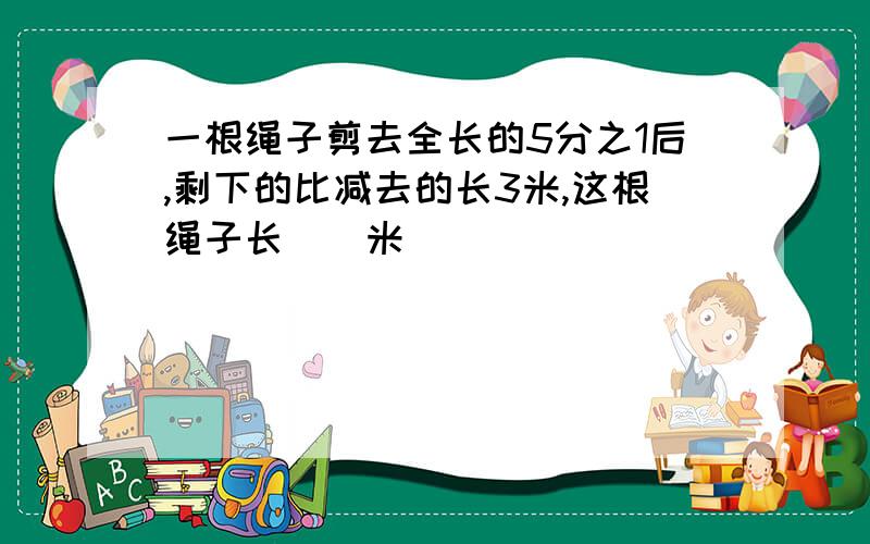 一根绳子剪去全长的5分之1后,剩下的比减去的长3米,这根绳子长()米