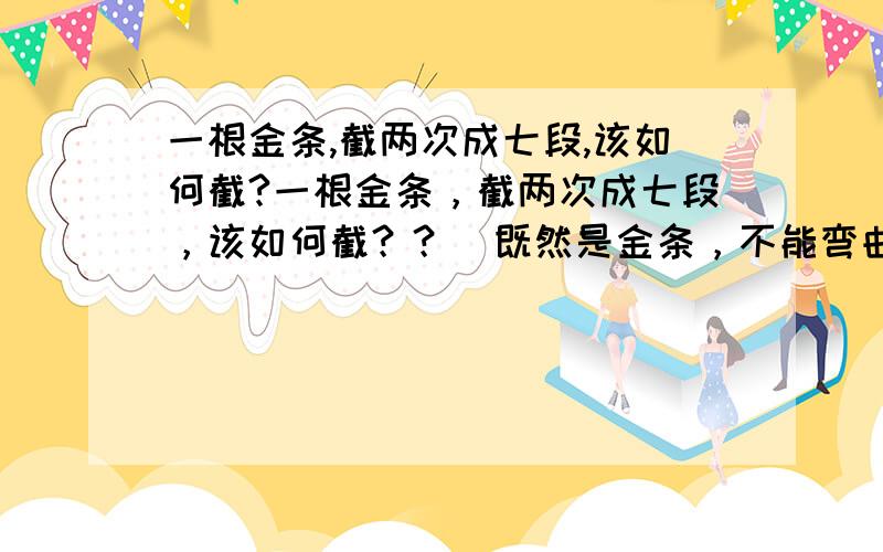 一根金条,截两次成七段,该如何截?一根金条，截两次成七段，该如何截？？[既然是金条，不能弯曲！}