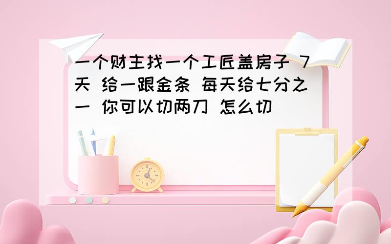 一个财主找一个工匠盖房子 7天 给一跟金条 每天给七分之一 你可以切两刀 怎么切