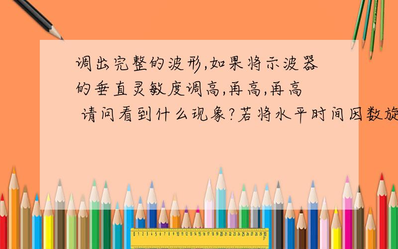 调出完整的波形,如果将示波器的垂直灵敏度调高,再高,再高 请问看到什么现象?若将水平时间因数旋调高,看到什么现象?若将水平时间因数旋钮调高,看到什么现象