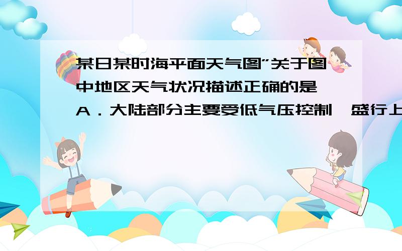 某日某时海平面天气图”关于图中地区天气状况描述正确的是 A．大陆部分主要受低气压控制,盛行上升气流D．日本北部即将有冷锋过境 请问为什么选D不是A