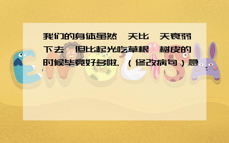 我们的身体虽然一天比一天衰弱下去,但比起光吃草根、树皮的时候毕竟好多啦. （修改病句）急