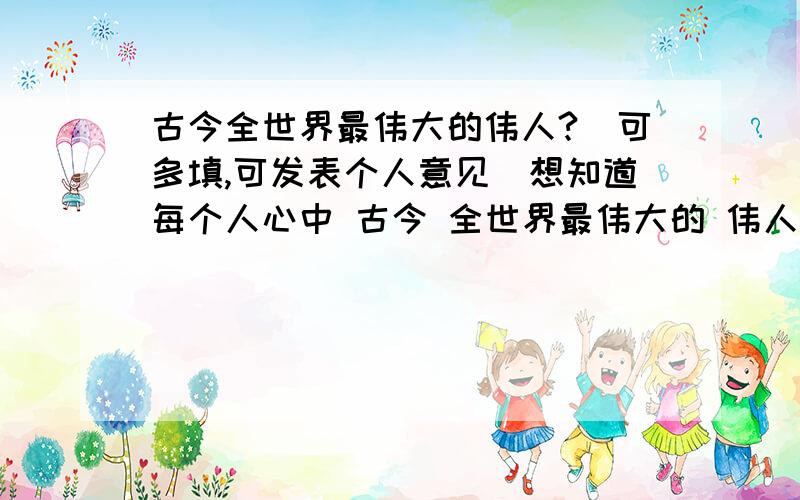 古今全世界最伟大的伟人?（可多填,可发表个人意见）想知道每个人心中 古今 全世界最伟大的 伟人.大家自由发言.