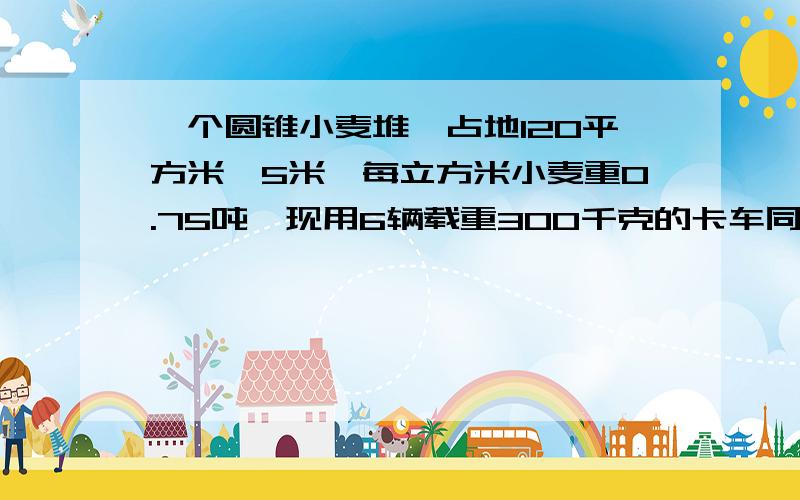 一个圆锥小麦堆,占地120平方米,5米,每立方米小麦重0.75吨,现用6辆载重300千克的卡车同时运.几次运完?