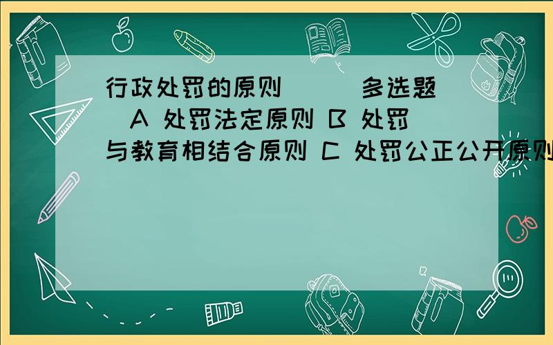 行政处罚的原则( ) 多选题`A 处罚法定原则 B 处罚与教育相结合原则 C 处罚公正公开原则 D 处罚救济原则 E 处罚相当原则