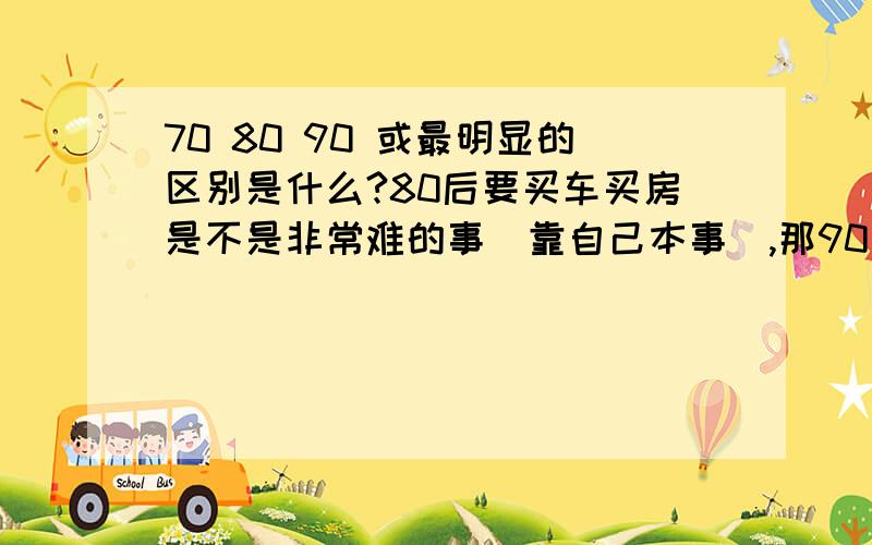 70 80 90 或最明显的区别是什么?80后要买车买房是不是非常难的事（靠自己本事）,那90后不是基本后残废了吗?请问80末的是不是跟90后差不多啊?