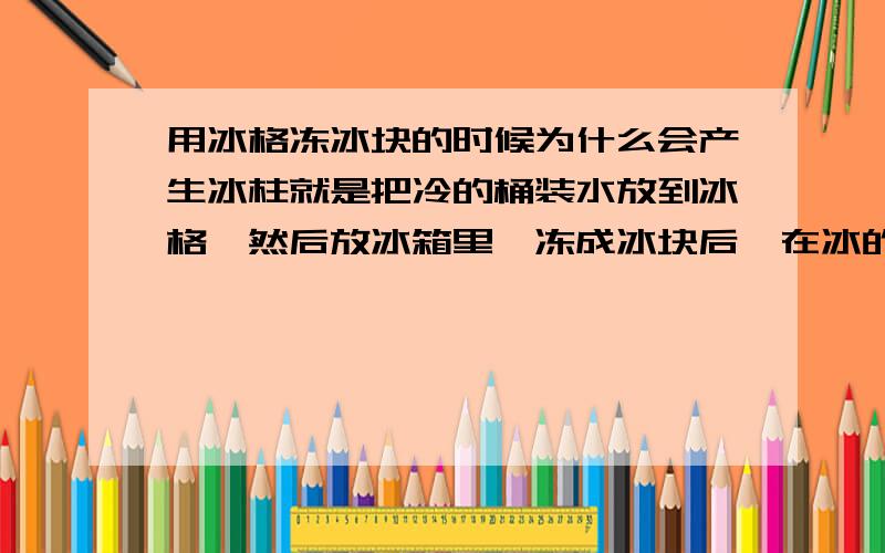 用冰格冻冰块的时候为什么会产生冰柱就是把冷的桶装水放到冰格,然后放冰箱里,冻成冰块后,在冰的上表面会有一个冰柱子.就像形成石笋一样!