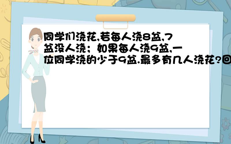 同学们浇花,若每人浇8盆,7盆没人浇；如果每人浇9盆,一位同学浇的少于9盆.最多有几人浇花?回答具体一点,要有算式.并写出有一位同学浇的盆数少于9盆,到底是几盆?