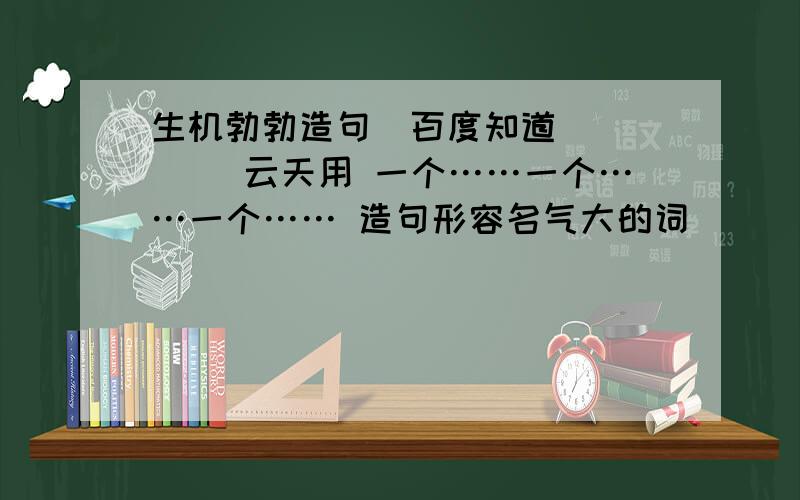 生机勃勃造句_百度知道( )( )云天用 一个……一个……一个…… 造句形容名气大的词______、______、______