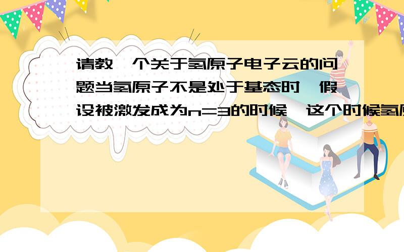 请教一个关于氢原子电子云的问题当氢原子不是处于基态时,假设被激发成为n=3的时候,这个时候氢原子的电子云形状还是球形吗?氢原子的电子会跑到第三层的p、d轨道上吗?会出现p d电子的形