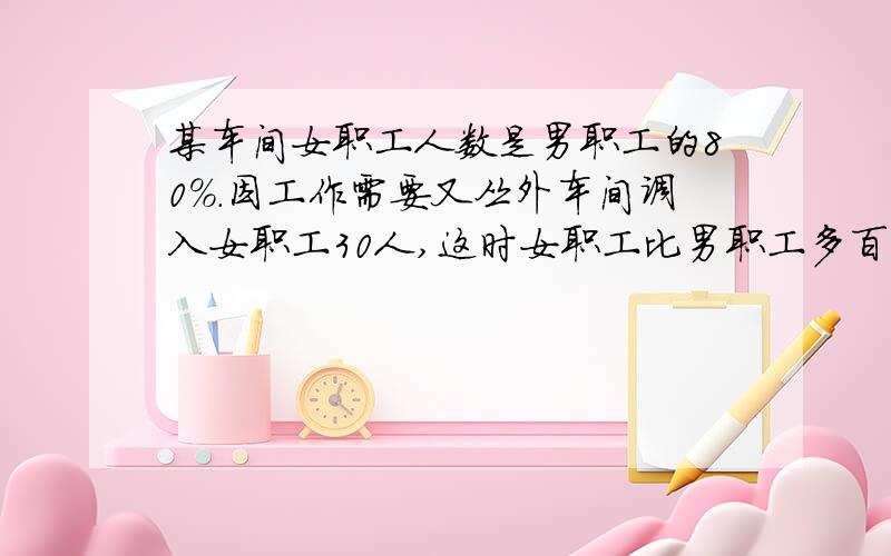 某车间女职工人数是男职工的80%.因工作需要又丛外车间调入女职工30人,这时女职工比男职工多百分之十.