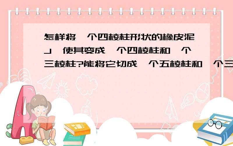 怎样将一个四棱柱形状的橡皮泥J,使其变成一个四棱柱和一个三棱柱?能将它切成一个五棱柱和一个三棱柱吗?画图说明