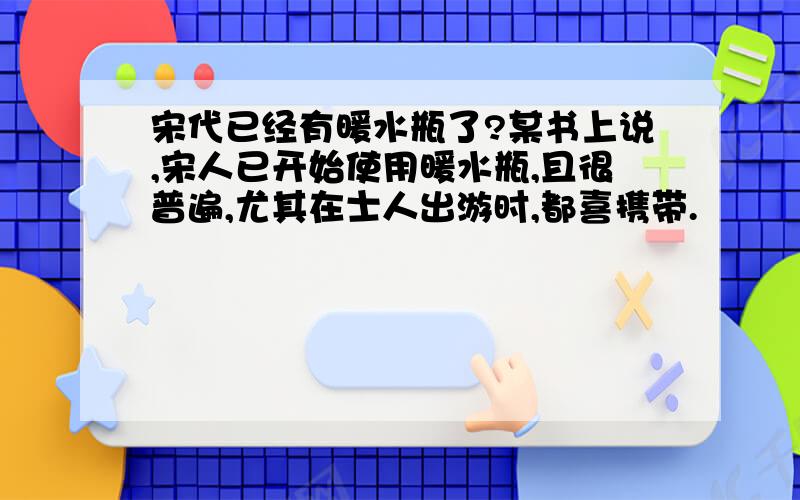 宋代已经有暖水瓶了?某书上说,宋人已开始使用暖水瓶,且很普遍,尤其在士人出游时,都喜携带.