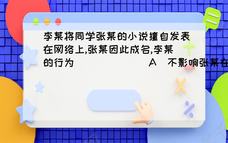 李某将同学张某的小说擅自发表在网络上,张某因此成名,李某的行为 ______ A．不影响张某在出版社出版该小说,因此合法 B．侵犯了张某的著作权 C．并未给张某造成直接财产损失,因此不违法 D