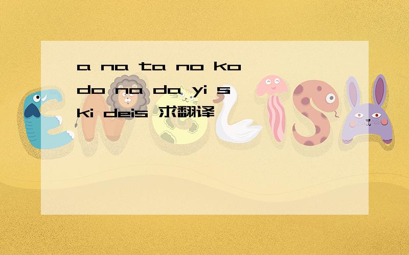 a na ta no ko do na da yi s ki deis 求翻译