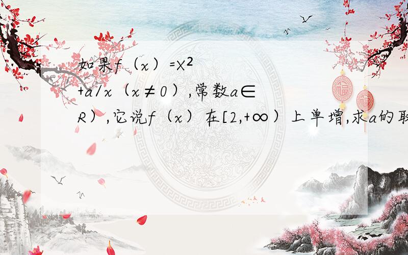 如果f（x）=X²+a/x（x≠0）,常数a∈R）,它说f（x）在[2,+∞）上单增,求a的取值.我用的事f（x1）-f（x2）且2≤X1＜X2,解等式的时候遇到个问题就是a＜X1X2(X1+X2)只知道X1-X2＜0,那X1X2＞4,X1+X2＞4最后