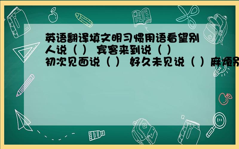 英语翻译填文明习惯用语看望别人说（ ） 宾客来到说（ ）初次见面说（ ） 好久未见说（ ）麻烦别人说（ ）等候别人说（ ）请人勿送说（ ）下面不是选项，例如：请人帮忙说（劳驾）；