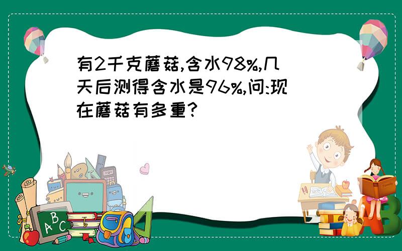 有2千克蘑菇,含水98%,几天后测得含水是96%,问:现在蘑菇有多重?