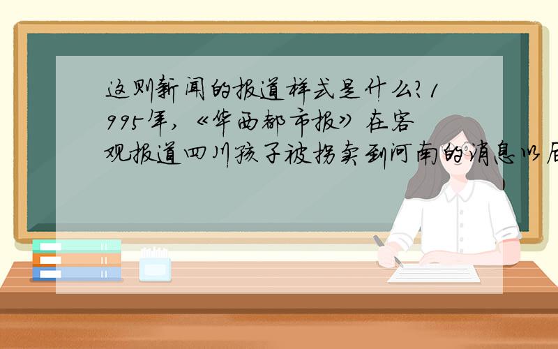 这则新闻的报道样式是什么?1995年,《华西都市报》在客观报道四川孩子被拐卖到河南的消息以后,又发起援救行动,从报道方式来看,这属于(　　　)　　A.集中式报道 B.组合式报道　　C.读者参