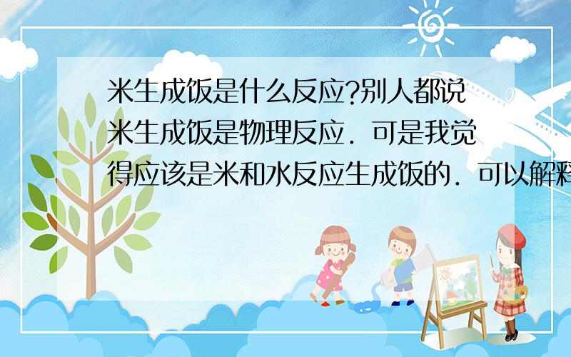 米生成饭是什么反应?别人都说米生成饭是物理反应．可是我觉得应该是米和水反应生成饭的．可以解释一下吗?