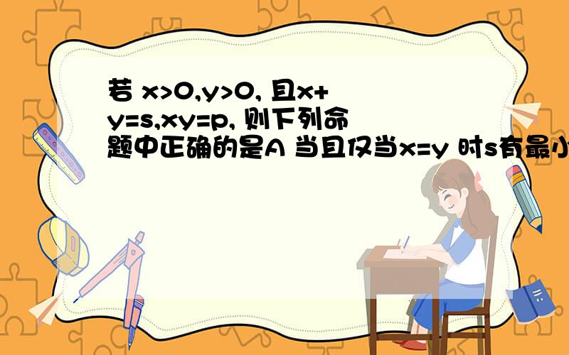 若 x>0,y>0, 且x+y=s,xy=p, 则下列命题中正确的是A 当且仅当x=y 时s有最小值 ；B当且仅当 x=y 时p 有最大值 ；C当且仅当 p为定值 时s有最小值 ；D 当且仅当 x=y  时p  有最大值 ；