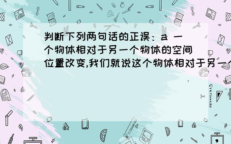 判断下列两句话的正误：a 一个物体相对于另一个物体的空间位置改变,我们就说这个物体相对于另一个物体在运动b 运动具有相对性,是相对于选定的参考系而言的