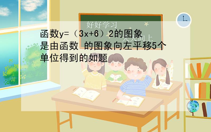 函数y=（3x+6）2的图象是由函数 的图象向左平移5个单位得到的如题