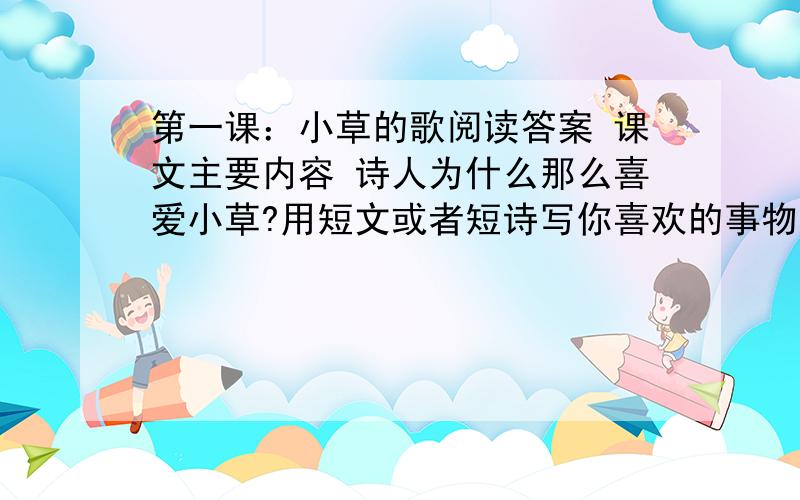 第一课：小草的歌阅读答案 课文主要内容 诗人为什么那么喜爱小草?用短文或者短诗写你喜欢的事物（仿写）课文如下想稻草一样碧绿小草 你是那样的柔嫩美丽当微风徐徐吹过我愿轻轻唱着