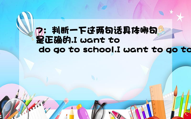 7：判断一下这两句话具体哪句是正确的.I want to do go to school.I want to go to school.want to do sth语法上是这么说的,我认为第一句是对的,大家的意见是如何的呢