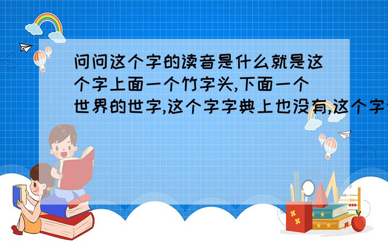 问问这个字的读音是什么就是这个字上面一个竹字头,下面一个世界的世字,这个字字典上也没有,这个字念什么.