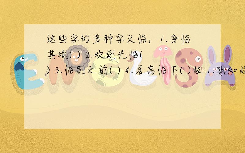 这些字的多种字义临：1.身临其境( ) 2.欢迎光临( ) 3.临别之前( ) 4.居高临下( )故:1.明知故犯( ) 2.无缘无故( ) 3.祖父病故( ) 4.非亲非故( )日:1.抗日战争( ) 2.海上日出( ) 3.夜以继日( ) 4.日久天长(